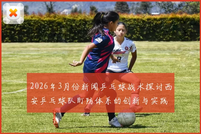 2026年3月份新闻乒乓球战术探讨西安乒乓球队盯防体系的创新与实践分析