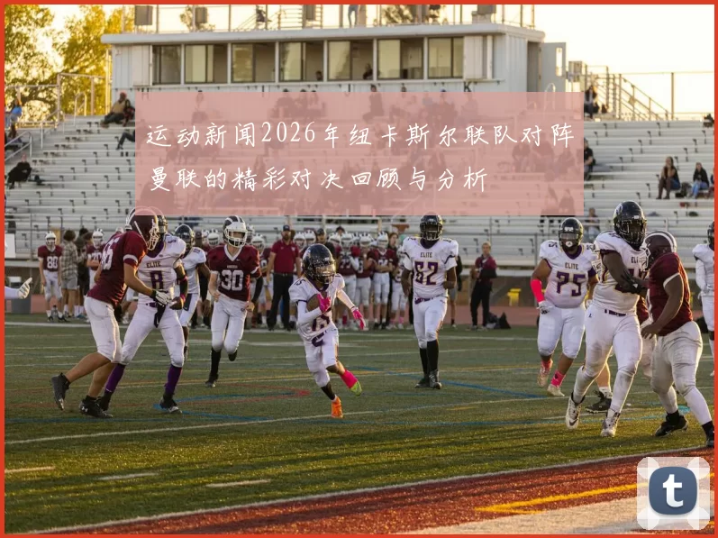 运动新闻2026年纽卡斯尔联队对阵曼联的精彩对决回顾与分析