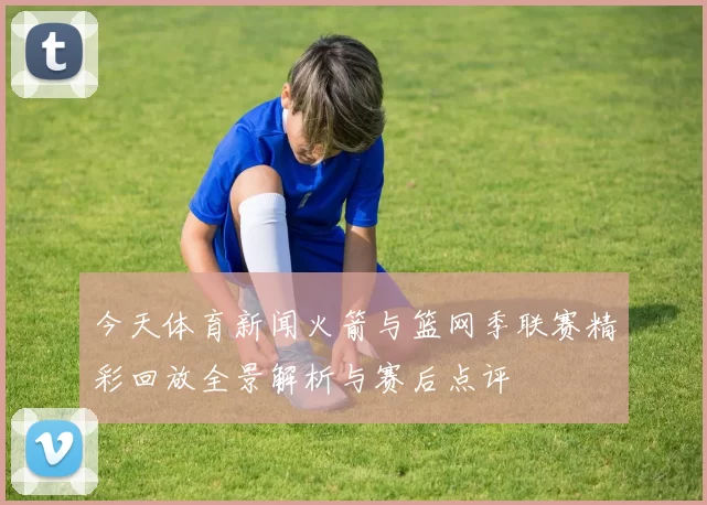 今天体育新闻火箭与篮网季联赛精彩回放全景解析与赛后点评