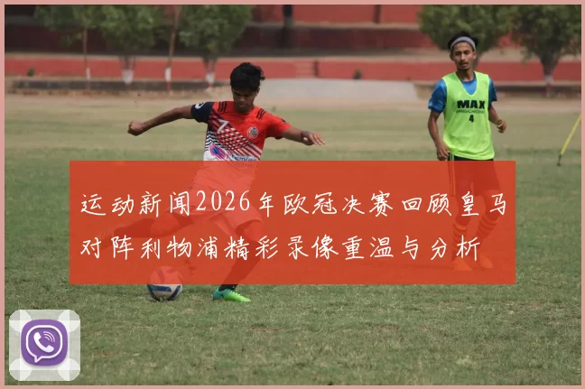 运动新闻2026年欧冠决赛回顾皇马对阵利物浦精彩录像重温与分析