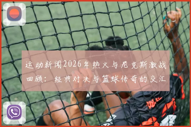 运动新闻2026年热火与尼克斯激战回顾：经典对决与篮球传奇的交汇