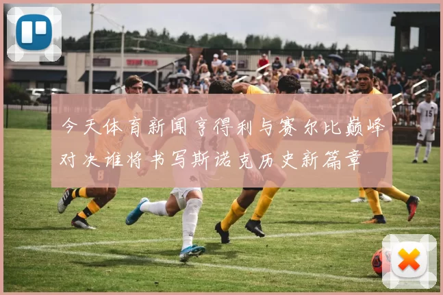 今天体育新闻亨得利与赛尔比巅峰对决谁将书写斯诺克历史新篇章