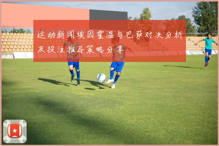 运动新闻埃因霍温与巴萨对决分析及投注推荐策略分享