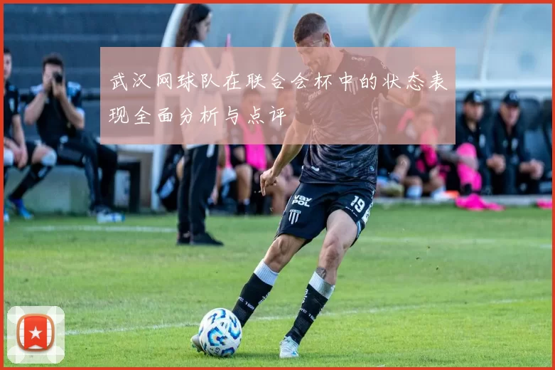 武汉网球队在联合会杯中的状态表现全面分析与点评